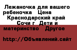 Лежаночка для вашего ребеночка › Цена ­ 2 000 - Краснодарский край, Сочи г. Дети и материнство » Другое   